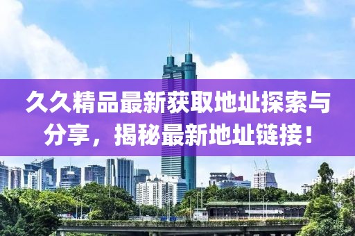 久久精品最新获取地址探索与分享，揭秘最新地址链接！