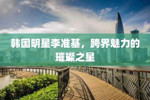 韩国明星李准基，跨界魅力的璀璨之星