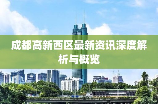 成都高新西区最新资讯深度解析与概览