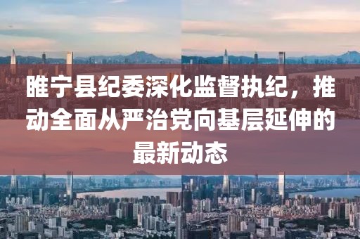睢宁县纪委深化监督执纪，推动全面从严治党向基层延伸的最新动态