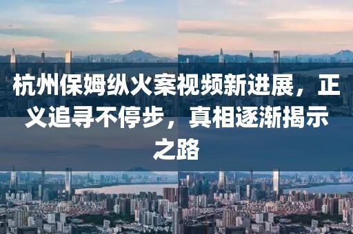 杭州保姆纵火案视频新进展，正义追寻不停步，真相逐渐揭示之路