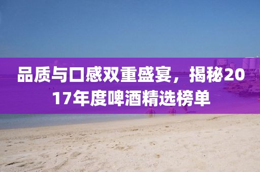 品质与口感双重盛宴，揭秘2017年度啤酒精选榜单