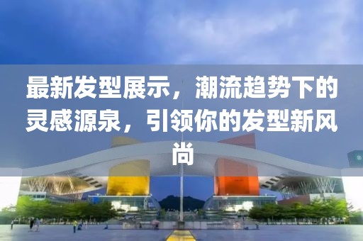 最新发型展示，潮流趋势下的灵感源泉，引领你的发型新风尚