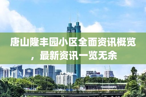 唐山隆丰园小区全面资讯概览，最新资讯一览无余