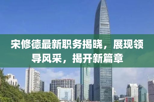 宋修德最新职务揭晓，展现领导风采，揭开新篇章