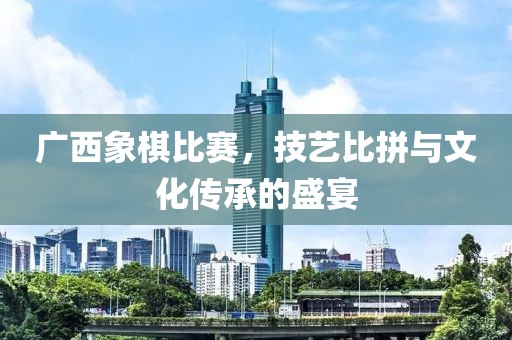 广西象棋比赛，技艺比拼与文化传承的盛宴