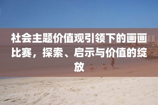 社会主题价值观引领下的画画比赛，探索、启示与价值的绽放