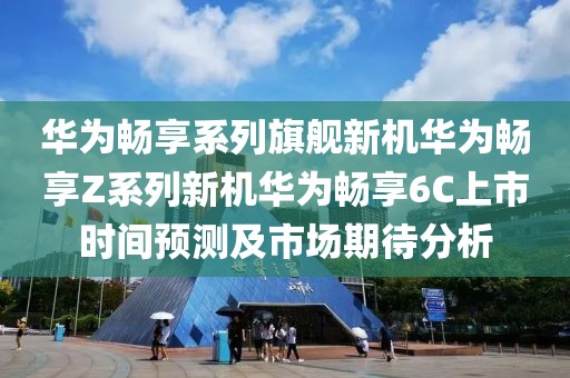 华为畅享系列旗舰新机华为畅享Z系列新机华为畅享6C上市时间预测及市场期待分析