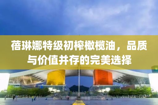 蓓琳娜特级初榨橄榄油，品质与价值并存的完美选择