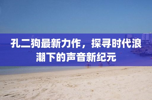 孔二狗最新力作，探寻时代浪潮下的声音新纪元