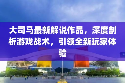 大司马最新解说作品，深度剖析游戏战术，引领全新玩家体验