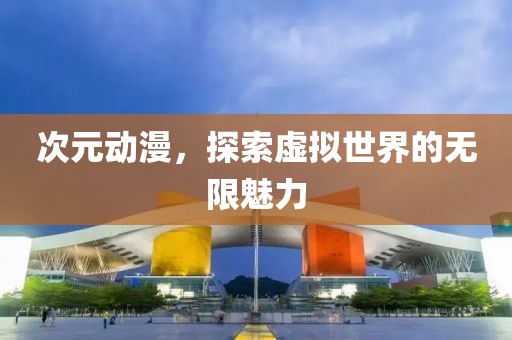 次元动漫，探索虚拟世界的无限魅力
