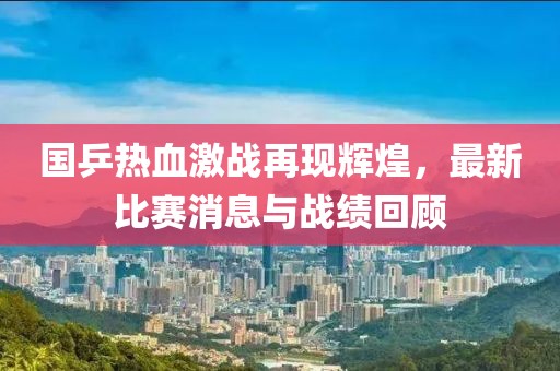 国乒热血激战再现辉煌，最新比赛消息与战绩回顾