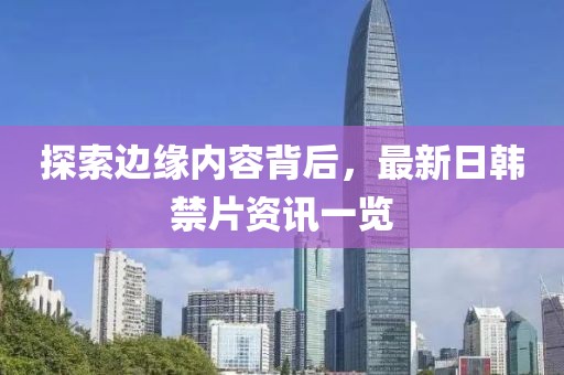 探索边缘内容背后，最新日韩禁片资讯一览