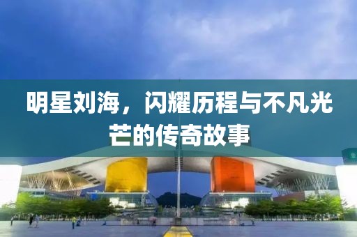 明星刘海，闪耀历程与不凡光芒的传奇故事