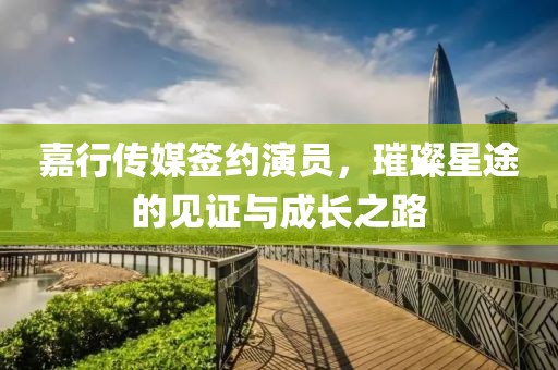 嘉行传媒签约演员，璀璨星途的见证与成长之路