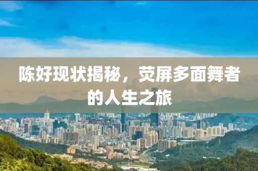 陈好现状揭秘，荧屏多面舞者的人生之旅