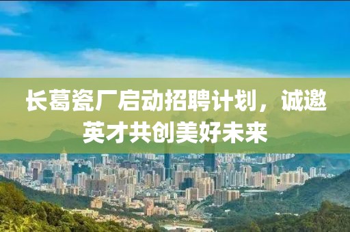 长葛瓷厂启动招聘计划，诚邀英才共创美好未来