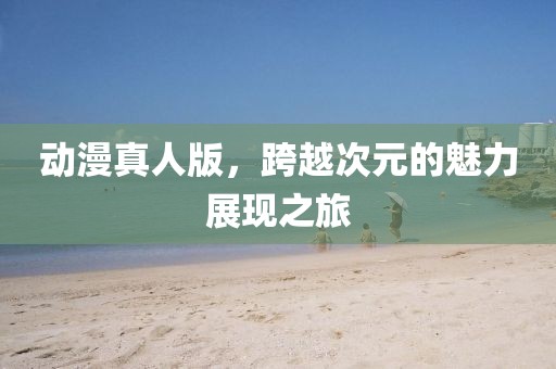 动漫真人版，跨越次元的魅力展现之旅