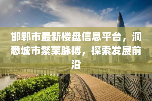 邯郸市最新楼盘信息平台，洞悉城市繁荣脉搏，探索发展前沿