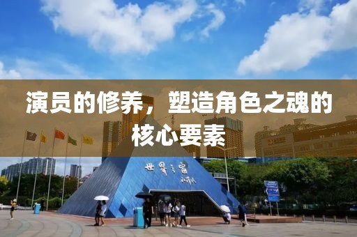 演员的修养，塑造角色之魂的核心要素