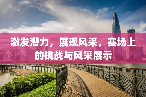 激发潜力，展现风采，赛场上的挑战与风采展示