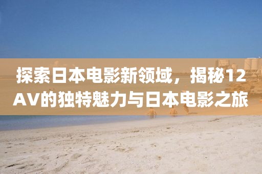 探索日本电影新领域，揭秘12AV的独特魅力与日本电影之旅