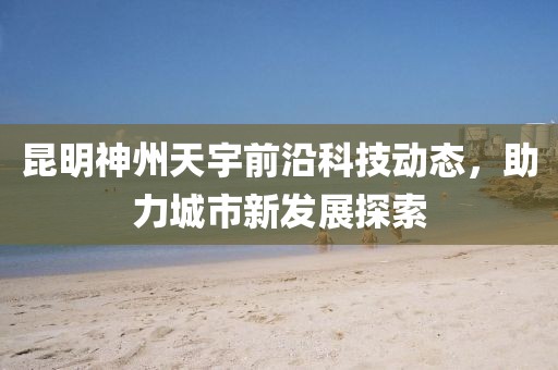 昆明神州天宇前沿科技动态，助力城市新发展探索