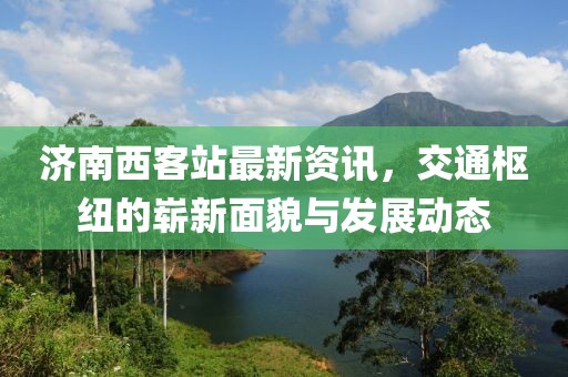 济南西客站最新资讯，交通枢纽的崭新面貌与发展动态