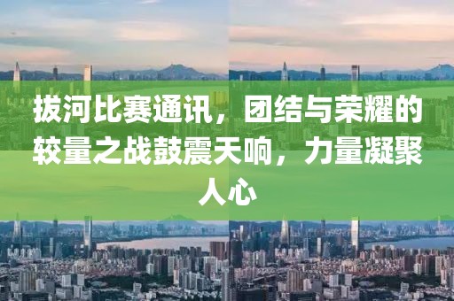 拔河比赛通讯，团结与荣耀的较量之战鼓震天响，力量凝聚人心