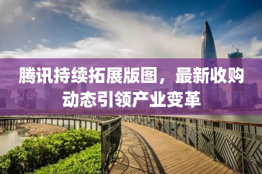 腾讯持续拓展版图，最新收购动态引领产业变革