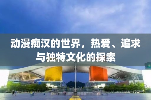 动漫痴汉的世界，热爱、追求与独特文化的探索