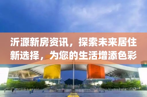 沂源新房资讯，探索未来居住新选择，为您的生活增添色彩