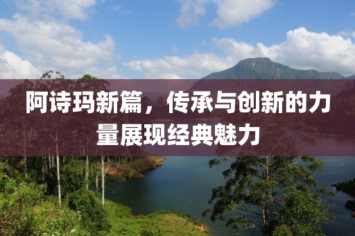 阿诗玛新篇，传承与创新的力量展现经典魅力