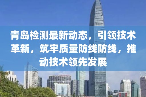 青岛检测最新动态，引领技术革新，筑牢质量防线防线，推动技术领先发展