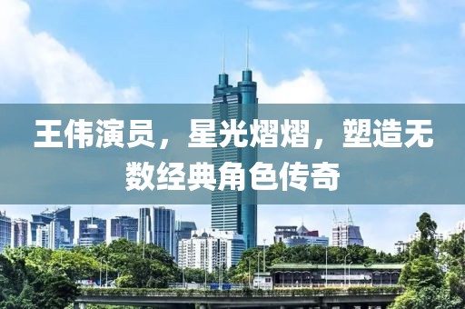 王伟演员，星光熠熠，塑造无数经典角色传奇