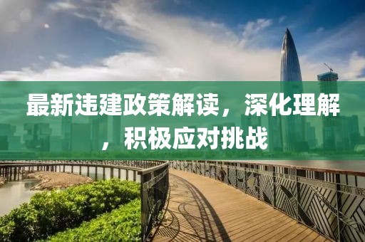 最新违建政策解读，深化理解，积极应对挑战