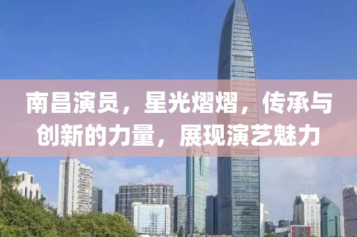 南昌演员，星光熠熠，传承与创新的力量，展现演艺魅力
