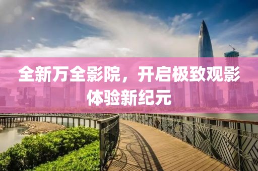 全新万全影院，开启极致观影体验新纪元