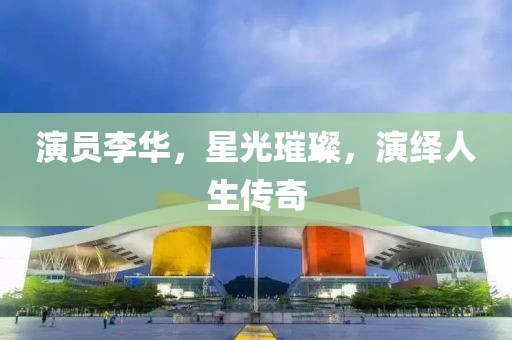 演员李华，星光璀璨，演绎人生传奇