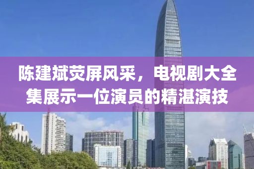 陈建斌荧屏风采，电视剧大全集展示一位演员的精湛演技