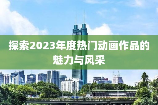 探索2023年度热门动画作品的魅力与风采