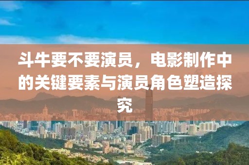 斗牛要不要演员，电影制作中的关键要素与演员角色塑造探究
