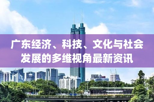 广东经济、科技、文化与社会发展的多维视角最新资讯