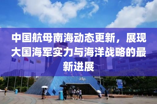 中国航母南海动态更新，展现大国海军实力与海洋战略的最新进展