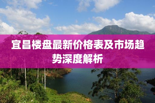宜昌楼盘最新价格表及市场趋势深度解析