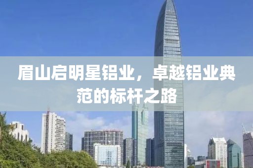 眉山启明星铝业，卓越铝业典范的标杆之路