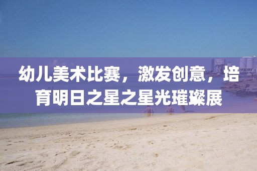 幼儿美术比赛，激发创意，培育明日之星之星光璀璨展