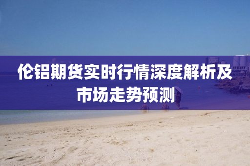 伦铝期货实时行情深度解析及市场走势预测