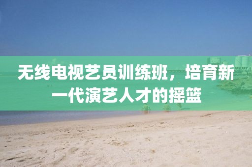 无线电视艺员训练班，培育新一代演艺人才的摇篮